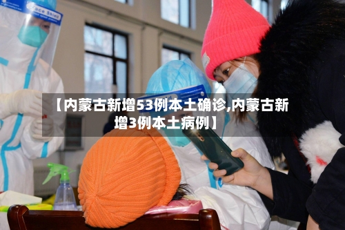 【内蒙古新增53例本土确诊,内蒙古新增3例本土病例】
