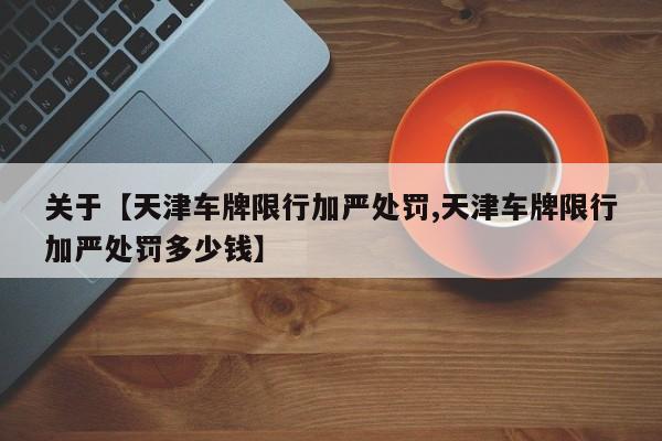 关于【天津车牌限行加严处罚,天津车牌限行加严处罚多少钱】