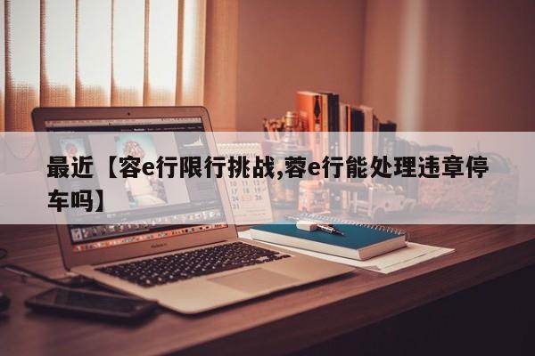 最近【容e行限行挑战,蓉e行能处理违章停车吗】