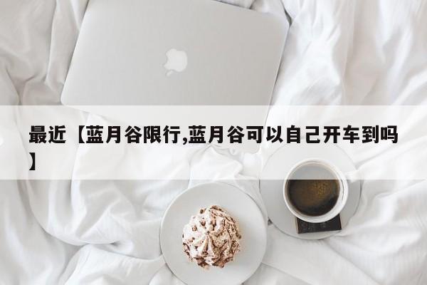 最近【蓝月谷限行,蓝月谷可以自己开车到吗】