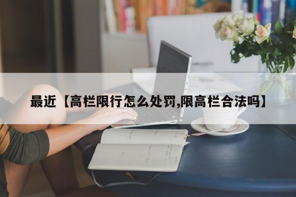 最近【高栏限行怎么处罚,限高栏合法吗】