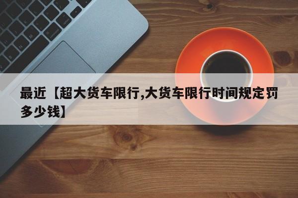 最近【超大货车限行,大货车限行时间规定罚多少钱】