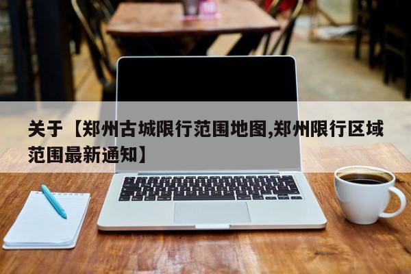 关于【郑州古城限行范围地图,郑州限行区域范围最新通知】