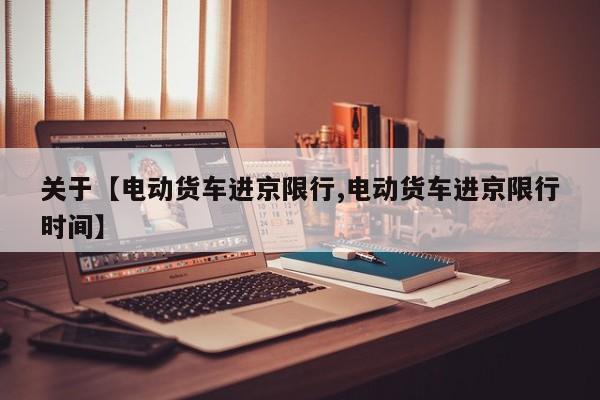关于【电动货车进京限行,电动货车进京限行时间】