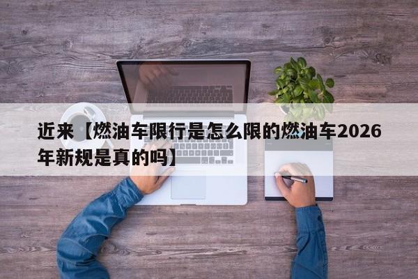 近来【燃油车限行是怎么限的燃油车2026年新规是真的吗】
