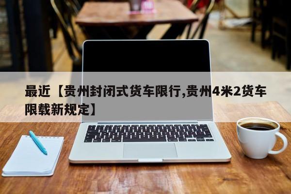 最近【贵州封闭式货车限行,贵州4米2货车限载新规定】