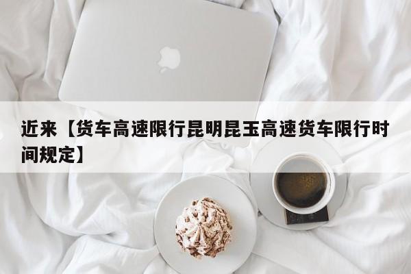 近来【货车高速限行昆明昆玉高速货车限行时间规定】