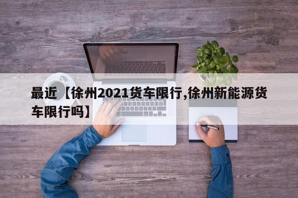 最近【徐州2021货车限行,徐州新能源货车限行吗】