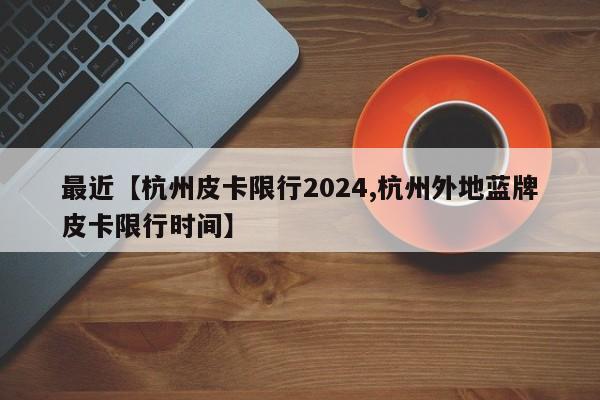 最近【杭州皮卡限行2024,杭州外地蓝牌皮卡限行时间】