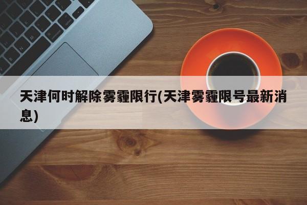 天津何时解除雾霾限行(天津雾霾限号最新消息)