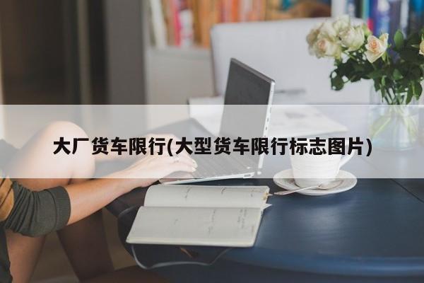 大厂货车限行(大型货车限行标志图片)