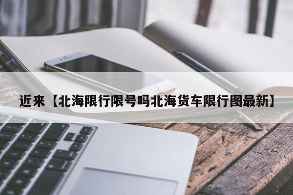 近来【北海限行限号吗北海货车限行图最新】