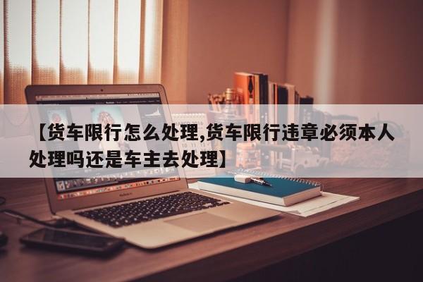 【货车限行怎么处理,货车限行违章必须本人处理吗还是车主去处理】