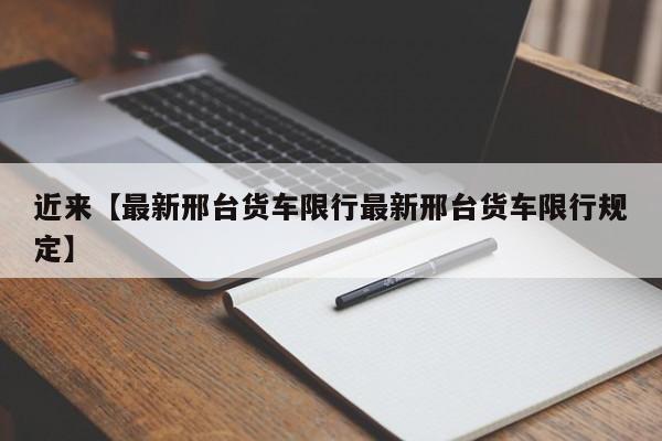 近来【最新邢台货车限行最新邢台货车限行规定】