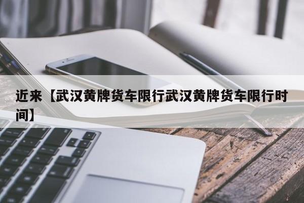 近来【武汉黄牌货车限行武汉黄牌货车限行时间】