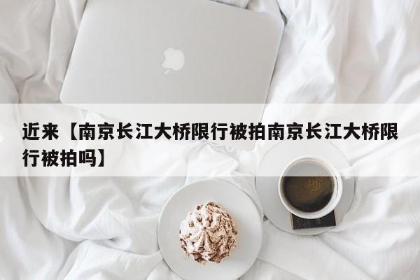 近来【南京长江大桥限行被拍南京长江大桥限行被拍吗】