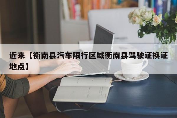 近来【衡南县汽车限行区域衡南县驾驶证换证地点】