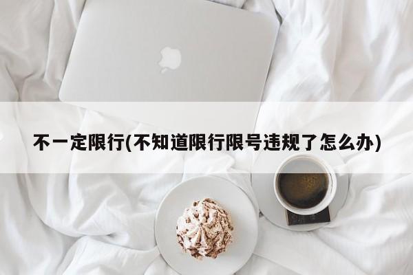 不一定限行(不知道限行限号违规了怎么办)