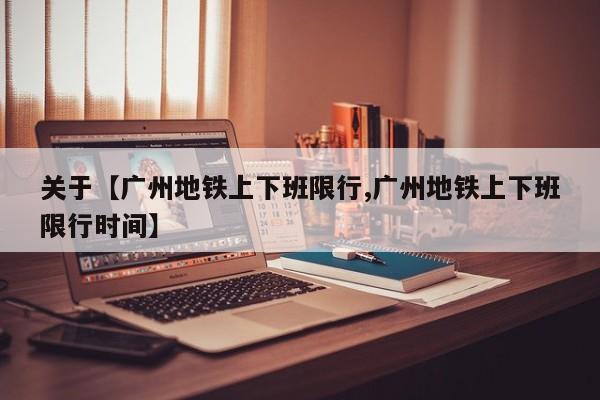 关于【广州地铁上下班限行,广州地铁上下班限行时间】