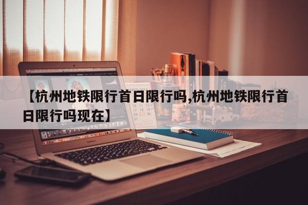 【杭州地铁限行首日限行吗,杭州地铁限行首日限行吗现在】