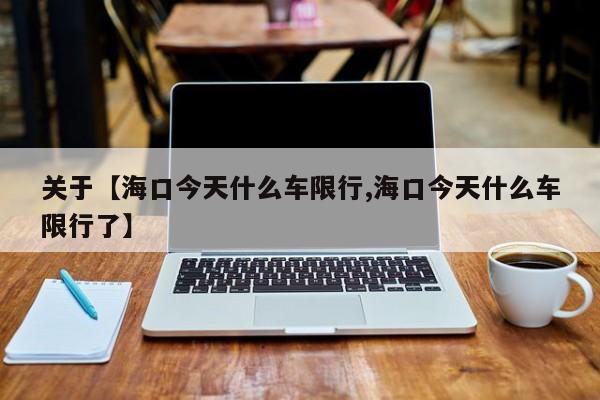 关于【海口今天什么车限行,海口今天什么车限行了】