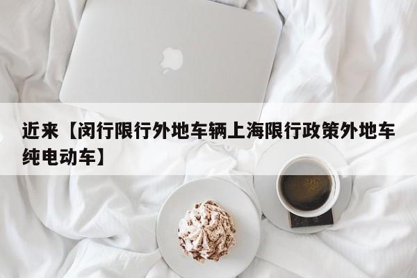 近来【闵行限行外地车辆上海限行政策外地车纯电动车】