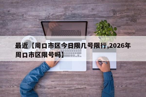 最近【周口市区今日限几号限行,2026年周口市区限号吗】