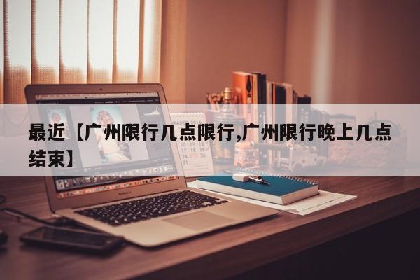 最近【广州限行几点限行,广州限行晚上几点结束】