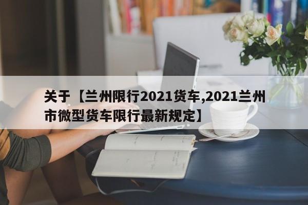 关于【兰州限行2021货车,2021兰州市微型货车限行最新规定】