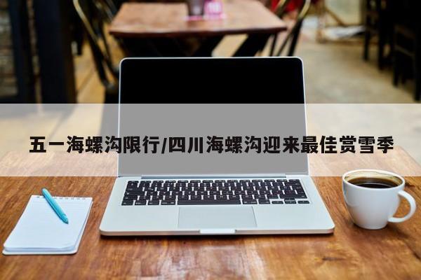 五一海螺沟限行/四川海螺沟迎来最佳赏雪季