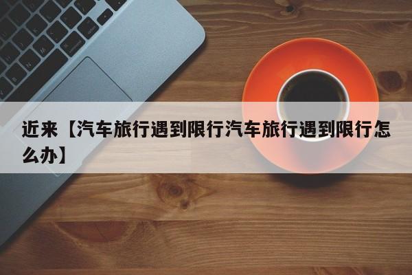 近来【汽车旅行遇到限行汽车旅行遇到限行怎么办】