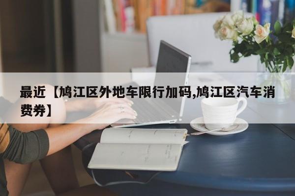 最近【鸠江区外地车限行加码,鸠江区汽车消费券】