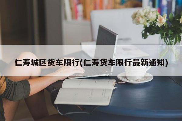 仁寿城区货车限行(仁寿货车限行最新通知)