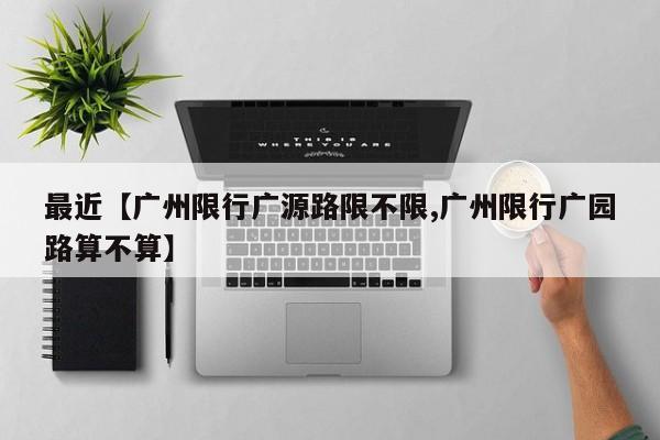 最近【广州限行广源路限不限,广州限行广园路算不算】