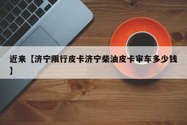 近来【济宁限行皮卡济宁柴油皮卡审车多少钱】