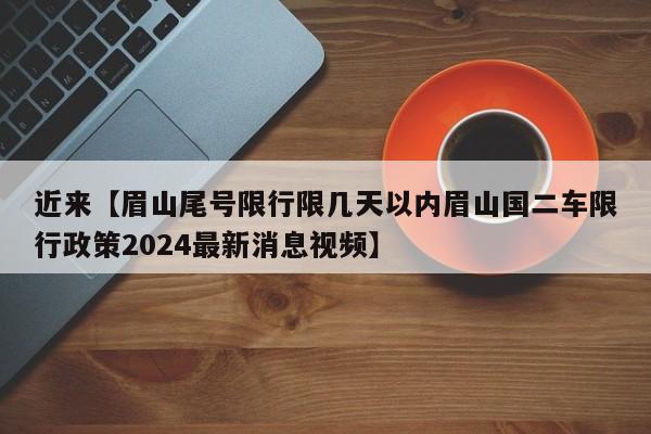 近来【眉山尾号限行限几天以内眉山国二车限行政策2024最新消息视频】