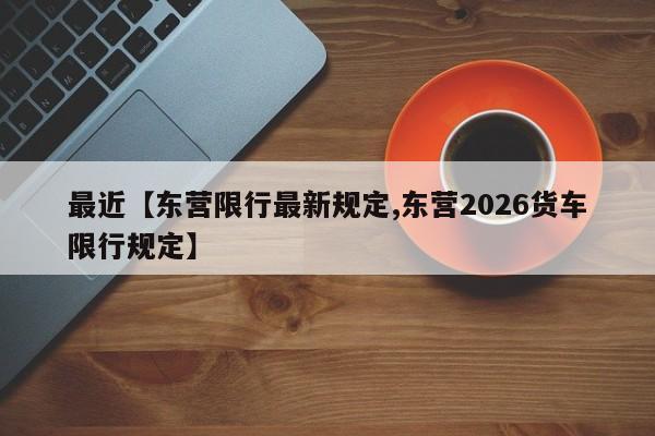 最近【东营限行最新规定,东营2026货车限行规定】