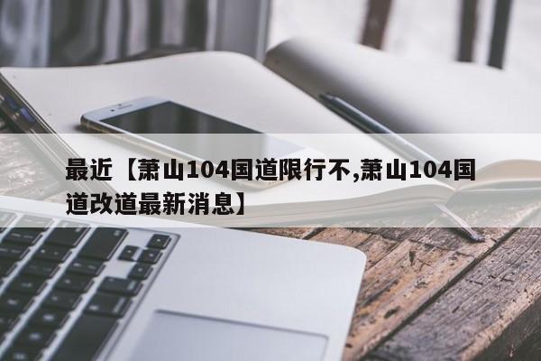 最近【萧山104国道限行不,萧山104国道改道最新消息】