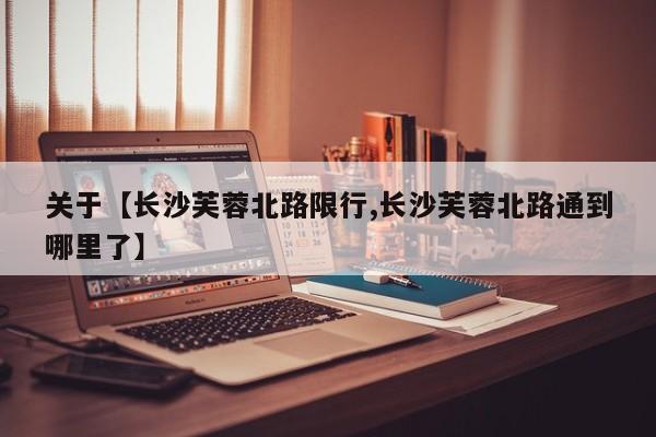 关于【长沙芙蓉北路限行,长沙芙蓉北路通到哪里了】