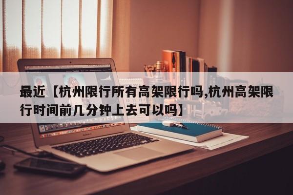 最近【杭州限行所有高架限行吗,杭州高架限行时间前几分钟上去可以吗】