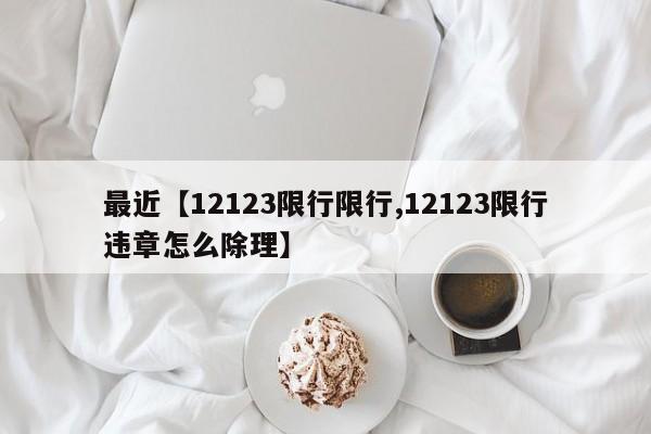 最近【12123限行限行,12123限行违章怎么除理】