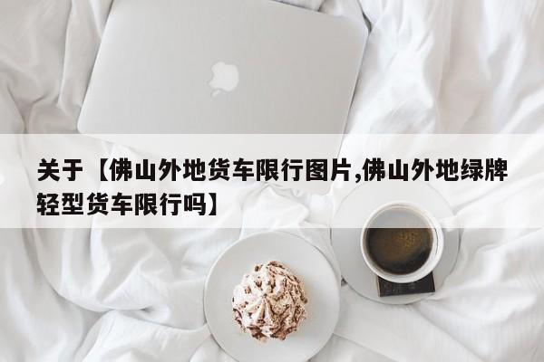 关于【佛山外地货车限行图片,佛山外地绿牌轻型货车限行吗】