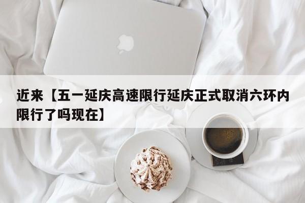 近来【五一延庆高速限行延庆正式取消六环内限行了吗现在】