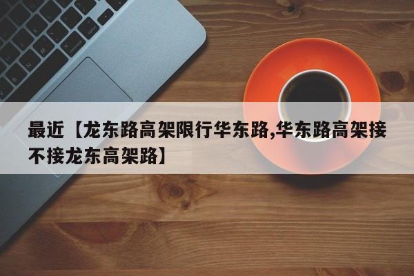 最近【龙东路高架限行华东路,华东路高架接不接龙东高架路】