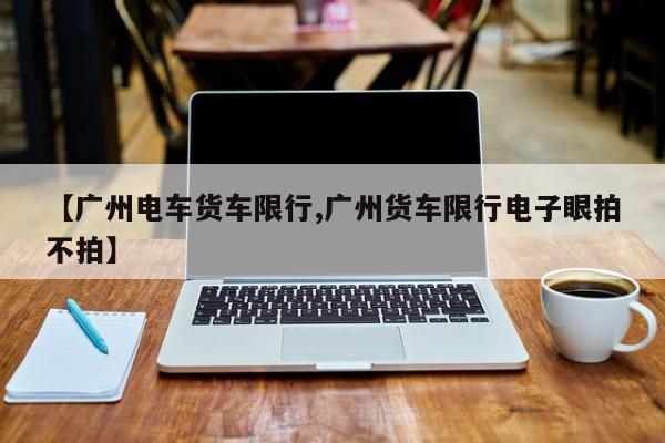 【广州电车货车限行,广州货车限行电子眼拍不拍】
