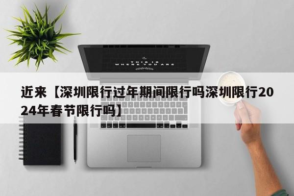 近来【深圳限行过年期间限行吗深圳限行2024年春节限行吗】