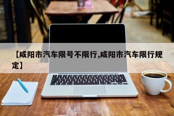 【咸阳市汽车限号不限行,咸阳市汽车限行规定】