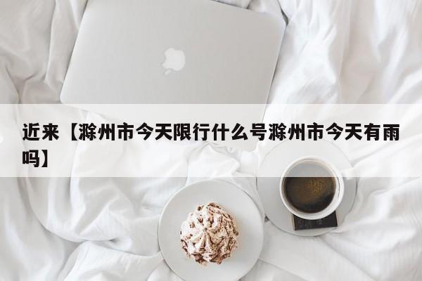 近来【滁州市今天限行什么号滁州市今天有雨吗】