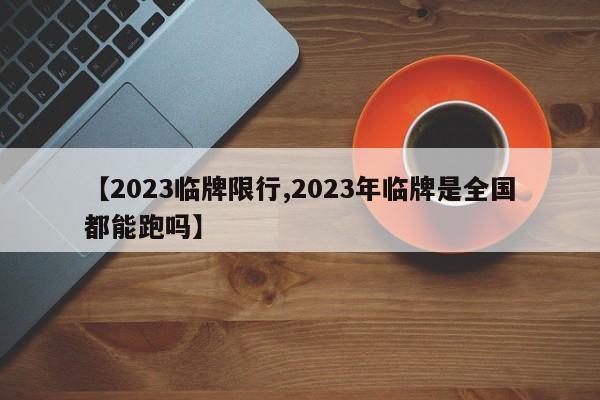 【2023临牌限行,2023年临牌是全国都能跑吗】
